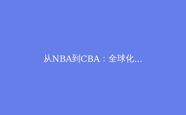 从NBA到CBA：全球化浪潮下中国篮球的转型与挑战 - 3